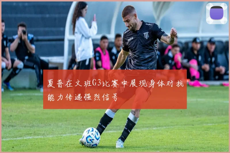 夏普在文班G3比赛中展现身体对抗能力传递强烈信号