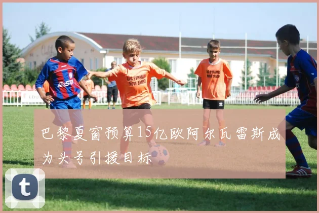 巴黎夏窗预算15亿欧阿尔瓦雷斯成为头号引援目标
