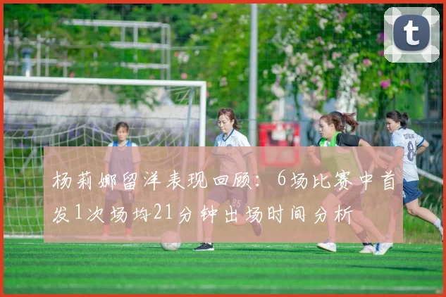 杨莉娜留洋表现回顾：6场比赛中首发1次场均21分钟出场时间分析