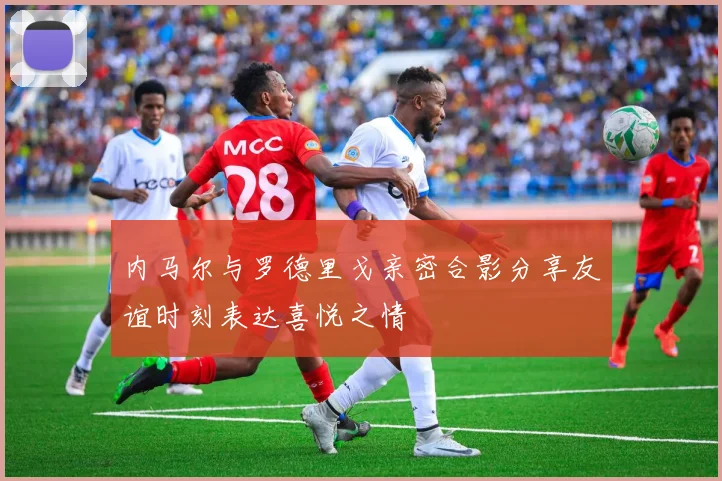 内马尔与罗德里戈亲密合影分享友谊时刻表达喜悦之情