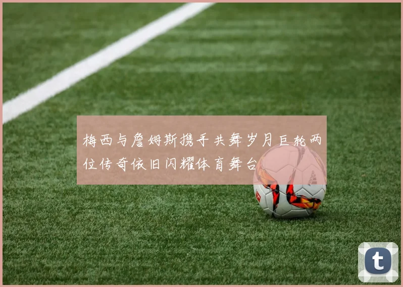梅西与詹姆斯携手共舞岁月巨轮两位传奇依旧闪耀体育舞台