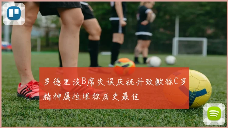 罗德里谈B席失误庆祝并致歉称C罗精神属性堪称历史最佳