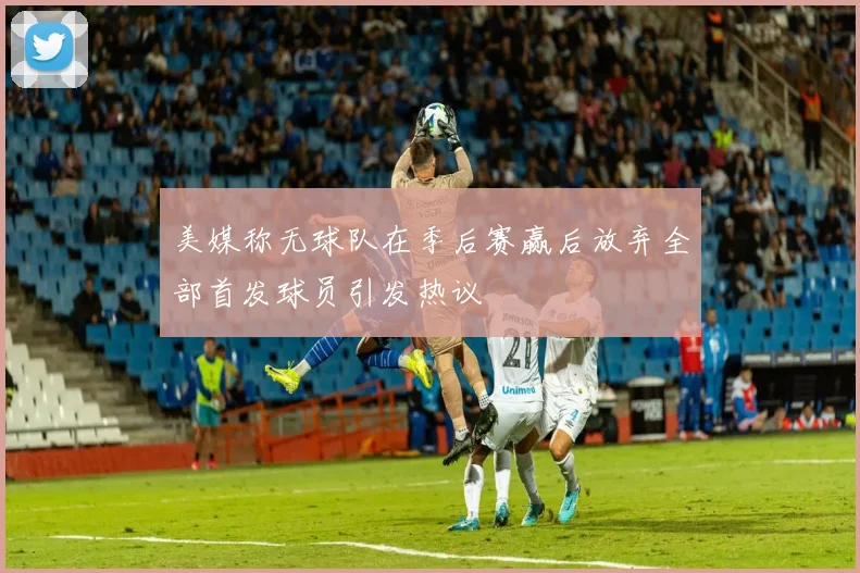美媒称无球队在季后赛赢后放弃全部首发球员引发热议