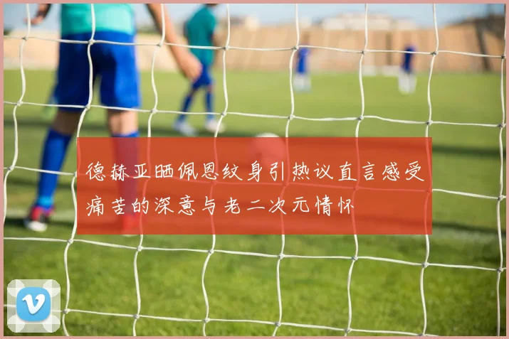 德赫亚晒佩恩纹身引热议直言感受痛苦的深意与老二次元情怀