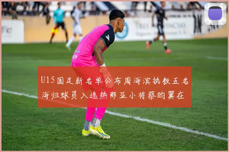 U15国足新名单公布周海滨执教五名海归球员入选热那亚小将蔡昀翼在列