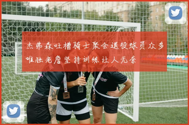 杰弗森吐槽骑士聚会退役球员众多唯独老詹坚持训练让人无奈