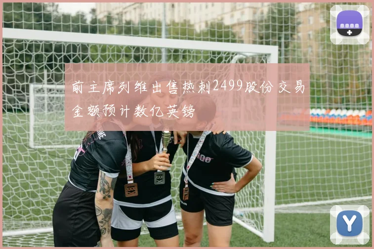 前主席列维出售热刺2499股份交易金额预计数亿英镑