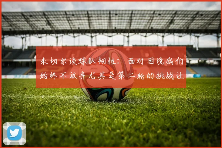 米切尔谈球队韧性：面对困境我们始终不放弃尤其是第二轮的挑战让人印象深刻