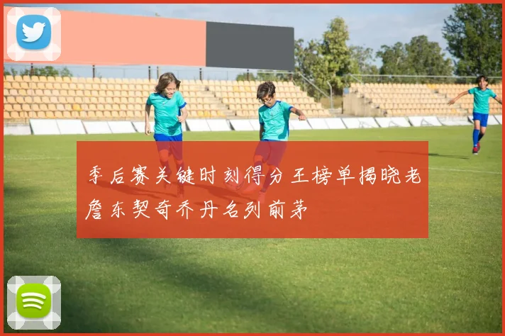 季后赛关键时刻得分王榜单揭晓老詹东契奇乔丹名列前茅