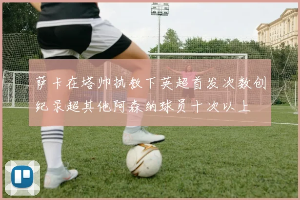 萨卡在塔帅执教下英超首发次数创纪录超其他阿森纳球员十次以上