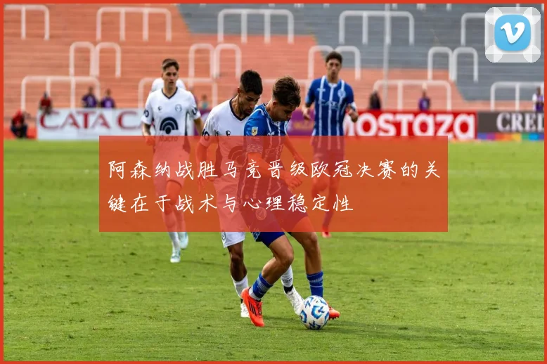 阿森纳战胜马竞晋级欧冠决赛的关键在于战术与心理稳定性