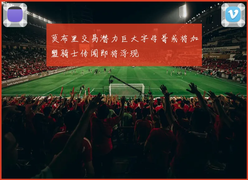 莫布里交易潜力巨大字母哥或将加盟骑士传闻即将浮现