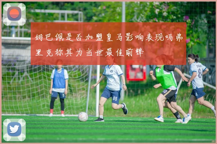 姆巴佩是否加盟皇马影响表现吗弗里克称其为当世最佳前锋