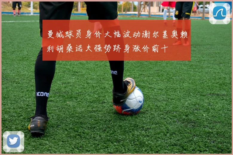 曼城球员身价大幅波动谢尔基奥赖利胡桑诺夫强势跻身涨价前十