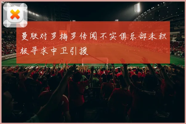 曼联对罗梅罗传闻不实俱乐部未积极寻求中卫引援