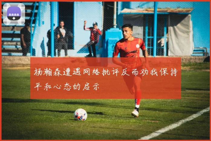 杨瀚森遭遇网络批评反而劝我保持平和心态的启示