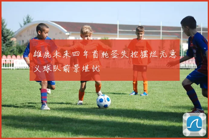 雄鹿未来四年首轮签失控摆烂无意义球队前景堪忧