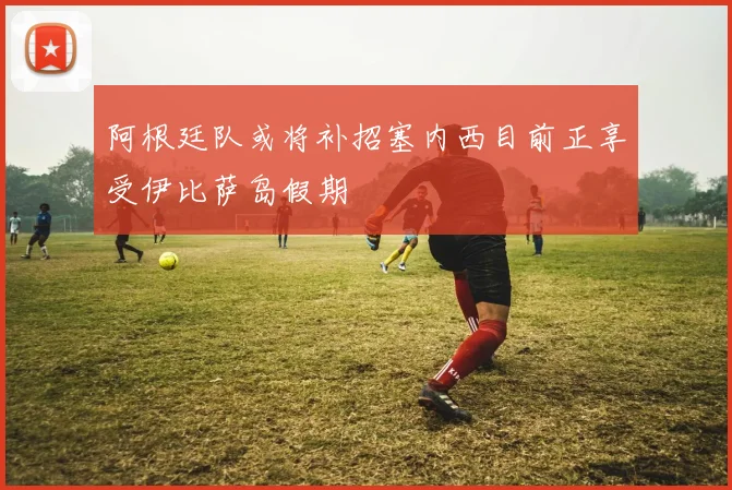 阿根廷队或将补招塞内西目前正享受伊比萨岛假期
