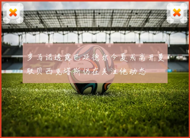罗马诺透露巴延德尔今夏或离开曼联贝西克塔斯仍在关注他动态