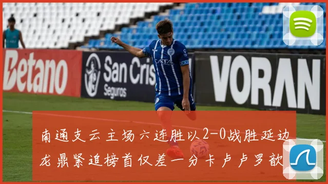 南通支云主场六连胜以2-0战胜延边龙鼎紧追榜首仅差一分卡卢卢罗歆破门助力