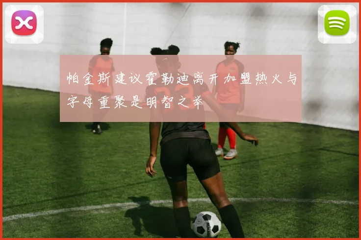 帕金斯建议霍勒迪离开加盟热火与字母重聚是明智之举